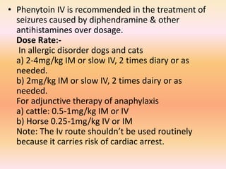 • Phenytoin IV is recommended in the treatment of
seizures caused by diphendramine & other
antihistamines over dosage.
Dose Rate:-
In allergic disorder dogs and cats
a) 2-4mg/kg IM or slow IV, 2 times diary or as
needed.
b) 2mg/kg IM or slow IV, 2 times dairy or as
needed.
For adjunctive therapy of anaphylaxis
a) cattle: 0.5-1mg/kg IM or IV
b) Horse 0.25-1mg/kg IV or IM
Note: The Iv route shouldn’t be used routinely
because it carries risk of cardiac arrest.
 