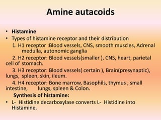 Amine autacoids
• Histamine
• Types of histamine receptor and their distribution
1. H1 receptor :Blood vessels, CNS, smooth muscles, Adrenal
medulla, autonomic ganglia
2. H2 receptor: Blood vessels(smaller ), CNS, heart, parietal
cell of stomach.
3. H3 receptor: Blood vessels( certain ), Brain(presynaptic),
lungs, spleen, skin, ileum.
4. H4 receptor: Bone marrow, Basophils, thymus , small
intestine, lungs, spleen & Colon.
Synthesis of histamine:
• L- Histidine decarboxylase converts L- Histidine into
Histamine.
 