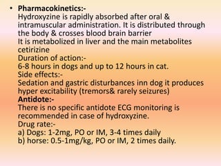 • Pharmacokinetics:-
Hydroxyzine is rapidly absorbed after oral &
intramuscular administration. It is distributed through
the body & crosses blood brain barrier
It is metabolized in liver and the main metabolites
cetirizine
Duration of action:-
6-8 hours in dogs and up to 12 hours in cat.
Side effects:-
Sedation and gastric disturbances inn dog it produces
hyper excitability (tremors& rarely seizures)
Antidote:-
There is no specific antidote ECG monitoring is
recommended in case of hydroxyzine.
Drug rate:-
a) Dogs: 1-2mg, PO or IM, 3-4 times daily
b) horse: 0.5-1mg/kg, PO or IM, 2 times daily.
 