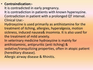 • Contraindication:-
It is contradicted in early pregnancy.
It is contradiction in patients with known hyperxyzine.
Contradiction in patient with a prolonged QT interval.
Clinical Use:-
Hydroxyzine is used primarily as antihistamine for the
treatment of itching, allergies, hyperalgesia, motion
sickness, induced nausea& insomnia. It is also used for
the treatment of mild anxiety.
In veterinary medicine hydroxyzine is mainly for
antihistaminic, antipruritic (anti itching) &
sedative/tranquilizing properties, often in atopic patient
(hereditary disease).
Allergic airway disease & Rhinitis.
 