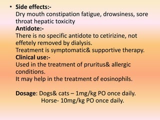 • Side effects:-
Dry mouth constipation fatigue, drowsiness, sore
throat hepatic toxicity
Antidote:-
There is no specific antidote to cetirizine, not
effetely removed by dialysis.
Treatment is symptomatic& supportive therapy.
Clinical use:-
Used in the treatment of pruritus& allergic
conditions.
It may help in the treatment of eosinophils.
Dosage: Dogs& cats – 1mg/kg PO once daily.
Horse- 10mg/kg PO once daily.
 