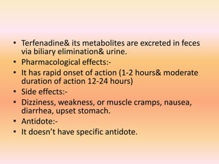 • Terfenadine& its metabolites are excreted in feces
via biliary elimination& urine.
• Pharmacological effects:-
• It has rapid onset of action (1-2 hours& moderate
duration of action 12-24 hours)
• Side effects:-
• Dizziness, weakness, or muscle cramps, nausea,
diarrhea, upset stomach.
• Antidote:-
• It doesn’t have specific antidote.
 