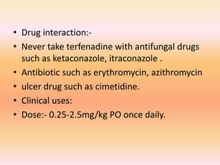 • Drug interaction:-
• Never take terfenadine with antifungal drugs
such as ketaconazole, itraconazole .
• Antibiotic such as erythromycin, azithromycin
• ulcer drug such as cimetidine.
• Clinical uses:
• Dose:- 0.25-2.5mg/kg PO once daily.
 