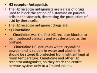 • H2 receptor Antagonists
• The H2 receptor antagonists are a class of drugs
used to block the action of histamine on parietal
cells in the stomach, decreasing the production of
acid by these cells.
• The H2 receptor antagonist drugs are:
• a) Cimetidine
• Cimetidine was the first H2 receptor blocker to
be introduced clinically and was described as the
protype.
• Cimetidine HCl occurs as white, crystalline
powder and is soluble in water and alcohol. It
should be stored & protected from light anf kept at
room temperature. Cimetidine and other H2
receptor antagonists, so they reach the central
nervous system only to a limited extent.
 