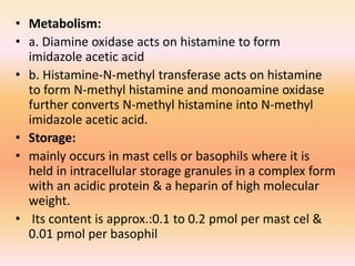 • Metabolism:
• a. Diamine oxidase acts on histamine to form
imidazole acetic acid
• b. Histamine-N-methyl transferase acts on histamine
to form N-methyl histamine and monoamine oxidase
further converts N-methyl histamine into N-methyl
imidazole acetic acid.
• Storage:
• mainly occurs in mast cells or basophils where it is
held in intracellular storage granules in a complex form
with an acidic protein & a heparin of high molecular
weight.
• Its content is approx.:0.1 to 0.2 pmol per mast cel &
0.01 pmol per basophil
 
