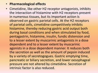 • Pharmacological effects
• Cimetidine, like other H2 receptor antagonists, inhibits
the interaction of histamine with H2 receptors present
in numerous tissues, but its important action is
observed on gastric parietal cells. At the H2 receptors
of parietal cells, cimetidine competitively inhibits
histamine, thereby reducing gastric acid output both
during basal conditions and when stimulated by food,
pentagastrin, histamine, insulin, fundic distension and
to a lesser extent by muscarinic antagonists in a dose
dependent and to a lesser extent by muscarinic
agonists in a dose dependent manner. It reduces both
the secretion as well as the amount of pepsin induced
by a variety of secretogogues. Gastric emptying time,
pancreatic or biliary secretion, and lower oesophageal
pressure are not altered by cimetidine. Secretion of
intrinsic factor is also reduced.
 