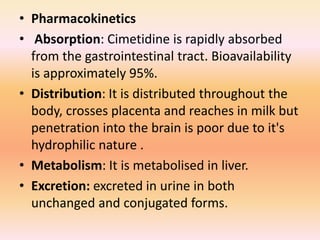 • Pharmacokinetics
• Absorption: Cimetidine is rapidly absorbed
from the gastrointestinal tract. Bioavailability
is approximately 95%.
• Distribution: It is distributed throughout the
body, crosses placenta and reaches in milk but
penetration into the brain is poor due to it's
hydrophilic nature .
• Metabolism: It is metabolised in liver.
• Excretion: excreted in urine in both
unchanged and conjugated forms.
 