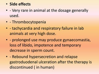 • Side effects
• - Very rare in animal at the dosage generally
used.
• - Thrombocytopenia
• - tachycardia and respiratory failure in lab
animals at very high dose.
• - prolonged use may produce gynaecomastia,
loss of libido, impotence and temporary
decrease in sperm count.
• - Rebound hypersecretion and relapse
gastroduodenal ulceration after the therapy is
discontinued ( in human)
 