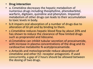 • Drug interaction
• a. Cimetidine decreases the hepatic metabolism of
numerous drugs including theophylline, phenobarbitol,
warfarin, digitoxin, quinidine and phenytoin. Impaired
metabolism of other drugs can leads to their accumulation
to toxic levels in body.
• b.It impairs oral absorption of a number of drugs due to
alteration of GI pH and by binding to them.
• c.Cimetidine reduces hepatic blood flow by about 20% and
has shown to reduce the clearance of flow limited drugs
such as propranolol and lidocaine.
• d.Cimetidine can inhibit tubular secretion of procainamide,
with increase in plasma concentrations of the drug and its
cardioactive metabolite N-acetylprocainamide.
• e.Antacids and metoclopramide reduce absorption of
cimetidine and other H2- receptor antagonists. If used
concurrently, a gap of 2 hours should be allowed between
the dosing of two drugs.
 