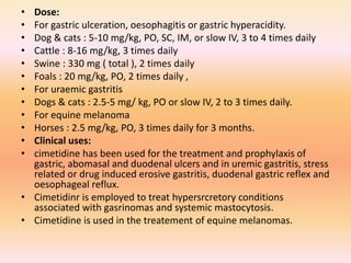 • Dose:
• For gastric ulceration, oesophagitis or gastric hyperacidity.
• Dog & cats : 5-10 mg/kg, PO, SC, IM, or slow IV, 3 to 4 times daily
• Cattle : 8-16 mg/kg, 3 times daily
• Swine : 330 mg ( total ), 2 times daily
• Foals : 20 mg/kg, PO, 2 times daily ,
• For uraemic gastritis
• Dogs & cats : 2.5-5 mg/ kg, PO or slow IV, 2 to 3 times daily.
• For equine melanoma
• Horses : 2.5 mg/kg, PO, 3 times daily for 3 months.
• Clinical uses:
• cimetidine has been used for the treatment and prophylaxis of
gastric, abomasal and duodenal ulcers and in uremic gastritis, stress
related or drug induced erosive gastritis, duodenal gastric reflex and
oesophageal reflux.
• Cimetidinr is employed to treat hypersrcretory conditions
associated with gasrinomas and systemic mastocytosis.
• Cimetidine is used in the treatement of equine melanomas.
 
