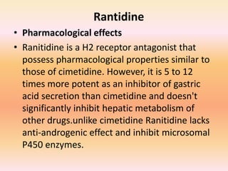 Rantidine
• Pharmacological effects
• Ranitidine is a H2 receptor antagonist that
possess pharmacological properties similar to
those of cimetidine. However, it is 5 to 12
times more potent as an inhibitor of gastric
acid secretion than cimetidine and doesn't
significantly inhibit hepatic metabolism of
other drugs.unlike cimetidine Ranitidine lacks
anti-androgenic effect and inhibit microsomal
P450 enzymes.
 