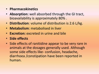 • Pharmacokinetics
• Absorption: well absorbed through the GI tract,
bioavailability is approximately 80% .
• Distribution: volume of distribution is 2.6 L/kg.
• Metabolism: metabolised in liver
• Excretion: excreted in urine and bile
• Side effects
• Side effects of ranitidine appear to be very rare in
animals at the dosages generally used. Although
some side effects like- confusion, headache,
diarrhoea /constipation have been reported in
human.
 