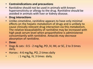 • Contraindications and precautions
• Ranitidine should not be used in animals with known
hypersensitivity or allergy to the drug. Ranitidine should be
avoided in animals with liver or kidney disease.
• Drug interactions
• Unlike cimetidine, ranitidine appears to have only minimal
effects on the hepatic metabolism of drugs and is unlikely to
cause clinically relevant drug interaction via this metabolism.
The relative bioavailability of ranitidine may be increased with
high peak serum level when propantheline is administered
concomitantly with ranitidine. Antacids may decrease
absorption of ranitidine.
• Dose:
• Dogs & cats : 0.5 - 2 mg/kg, PO ,IV, IM, or SC, 2 to 3 times
daily.
• Horses : 4-6 mg/kg, PO, 2 times daily
• : 1 mg/kg, IV, 3 times daily.
 