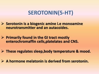 SEROTONIN(5-HT)
 Serotonin is a biogenic amine i.e monoamine
neurotransmitter and an autacoides.
 Primarily found in the GI tract mostly
enterochromaffin cells,platelates and CNS.
 These regulates sleep,body temperature & mood.
 A hormone melatonin is derived from serotonin.
 