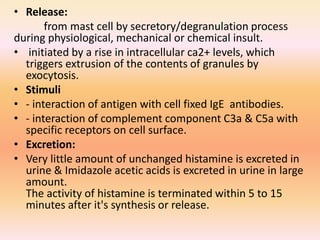 • Release:
from mast cell by secretory/degranulation process
during physiological, mechanical or chemical insult.
• initiated by a rise in intracellular ca2+ levels, which
triggers extrusion of the contents of granules by
exocytosis.
• Stimuli
• - interaction of antigen with cell fixed IgE antibodies.
• - interaction of complement component C3a & C5a with
specific receptors on cell surface.
• Excretion:
• Very little amount of unchanged histamine is excreted in
urine & Imidazole acetic acids is excreted in urine in large
amount.
The activity of histamine is terminated within 5 to 15
minutes after it's synthesis or release.
 