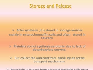 Storage and Release
 After synthesis ,it is stored in storage vesicles
mainly in enterochromaffin cells and often stored in
neurons.
 Platelets do not synthesis serotonin due to lack of
decarboxylase enzyme.
 But collect the autacoid from blood by an active
transport mechanism.
 