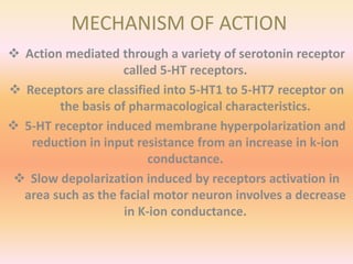 MECHANISM OF ACTION
 Action mediated through a variety of serotonin receptor
called 5-HT receptors.
 Receptors are classified into 5-HT1 to 5-HT7 receptor on
the basis of pharmacological characteristics.
 5-HT receptor induced membrane hyperpolarization and
reduction in input resistance from an increase in k-ion
conductance.
 Slow depolarization induced by receptors activation in
area such as the facial motor neuron involves a decrease
in K-ion conductance.
 