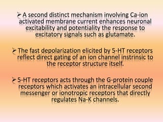 A second distinct mechanism involving Ca-ion
activated membrane current enhances neuronal
excitability and potentiality the response to
excitatory signals such as glutamate.
The fast depolarization elicited by 5-HT receptors
reflect direct gating of an ion channel instrinsic to
the receptor structure itself.
5-HT receptors acts through the G-protein couple
receptors which activates an intracellular second
messenger or ionotropic receptors that directly
regulates Na-K channels.
 