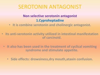 SEROTONIN ANTAGONIST
Non selective serotonin antagonist
1.Cyproheptadine
• It is combine serotonin and cholinergic antagonist.
• Its anti-serotonin activity utilized in intestinal manifestation
of carcinoid.
• It also has been used in the treatment of cyclical vomiting
syndrome and stimulate appetite.
• Side effects: drowsiness,dry mouth,ataxin confusion.
 
