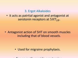 3. Ergot Alkaloides
• it acts as patrtial agonist and antagonist at
serotonin receptors at 5𝐻𝑇2𝐵.
• Antagonist action of 5HT on smooth muscles
including that of blood vessels.
• Used for migraine prophylaxis.
 