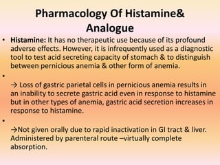 Pharmacology Of Histamine&
Analogue
• Histamine: It has no therapeutic use because of its profound
adverse effects. However, it is infrequently used as a diagnostic
tool to test acid secreting capacity of stomach & to distinguish
between pernicious anemia & other form of anemia.
•
→ Loss of gastric parietal cells in pernicious anemia results in
an inability to secrete gastric acid even in response to histamine
but in other types of anemia, gastric acid secretion increases in
response to histamine.
•
→Not given orally due to rapid inactivation in GI tract & liver.
Administered by parenteral route –virtually complete
absorption.
 