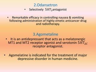 2.Odansetron
• Selectively 5𝐻𝑇3antagonist
• Remarkable efficacy in controlling nausea & vomiting
following administration of highly emetic anticancer drug
and radiotherapy.
3.Agometaline
• It is an antidepressant that acts as a melatonergic
MT1 and MT2 receptor agonist and serotonin 5𝐻𝑇2𝐶
receptor antagonist.
• Agomelatine is indicated for the treatment of major
depressive disorder in human medicine.
 