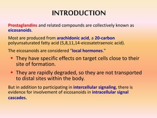 INTRODUCTION
Prostaglandins and related compounds are collectively known as
eicosanoids.
Most are produced from arachidonic acid, a 20-carbon
polyunsaturated fatty acid (5,8,11,14-eicosatetraenoic acid).
The eicosanoids are considered "local hormones."
 They have specific effects on target cells close to their
site of formation.
 They are rapidly degraded, so they are not transported
to distal sites within the body.
But in addition to participating in intercellular signaling, there is
evidence for involvement of eicosanoids in intracellular signal
cascades.
 