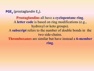 Prostaglandins all have a cyclopentane ring.
A letter code is based on ring modifications (e.g.,
hydroxyl or keto groups).
A subscript refers to the number of double bonds in the
two side-chains.
Thromboxanes are similar but have instead a 6-member
ring.
PGE2 (prostaglandin E2).
 
