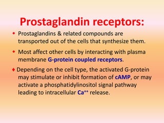 Prostaglandin receptors:
 Prostaglandins & related compounds are
transported out of the cells that synthesize them.
 Most affect other cells by interacting with plasma
membrane G-protein coupled receptors.
♦ Depending on the cell type, the activated G-protein
may stimulate or inhibit formation of cAMP, or may
activate a phosphatidylinositol signal pathway
leading to intracellular Ca++ release.
 