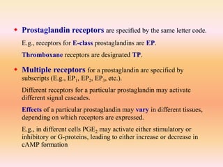  Prostaglandin receptors are specified by the same letter code.
E.g., receptors for E-class prostaglandins are EP.
Thromboxane receptors are designated TP.
 Multiple receptors for a prostaglandin are specified by
subscripts (E.g., EP1, EP2, EP3, etc.).
Different receptors for a particular prostaglandin may activate
different signal cascades.
Effects of a particular prostaglandin may vary in different tissues,
depending on which receptors are expressed.
E.g., in different cells PGE2 may activate either stimulatory or
inhibitory or G-proteins, leading to either increase or decrease in
cAMP formation
 