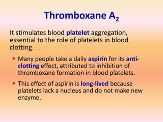 Thromboxane A2
It stimulates blood platelet aggregation,
essential to the role of platelets in blood
clotting.
 Many people take a daily aspirin for its anti-
clotting effect, attributed to inhibition of
thromboxane formation in blood platelets.
 This effect of aspirin is long-lived because
platelets lack a nucleus and do not make new
enzyme.
 