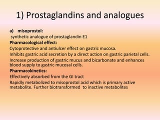 1) Prostaglandins and analogues
a) misoprostol:
synthetic analogue of prostaglandin E1
Pharmacological effect:
Cytoprotective and antiulcer effect on gastric mucosa.
Inhibits gastric acid secretion by a direct action on gastric parietal cells.
Increase production of gastric mucus and bicarbonate and enhances
blood supply to gastric mucosal cells.
Pharmacokinetics:
Effectively absorbed from the GI tract
Rapidly metabolized to misoprostol acid which is primary active
metabolite. Further biotransformed to inactive metabolites
 