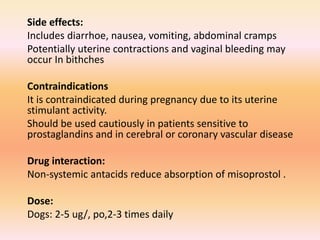 Side effects:
Includes diarrhoe, nausea, vomiting, abdominal cramps
Potentially uterine contractions and vaginal bleeding may
occur In bithches
Contraindications
It is contraindicated during pregnancy due to its uterine
stimulant activity.
Should be used cautiously in patients sensitive to
prostaglandins and in cerebral or coronary vascular disease
Drug interaction:
Non-systemic antacids reduce absorption of misoprostol .
Dose:
Dogs: 2-5 ug/, po,2-3 times daily
 