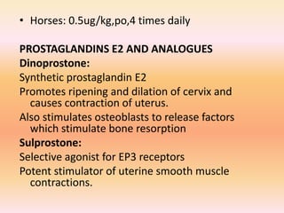 • Horses: 0.5ug/kg,po,4 times daily
PROSTAGLANDINS E2 AND ANALOGUES
Dinoprostone:
Synthetic prostaglandin E2
Promotes ripening and dilation of cervix and
causes contraction of uterus.
Also stimulates osteoblasts to release factors
which stimulate bone resorption
Sulprostone:
Selective agonist for EP3 receptors
Potent stimulator of uterine smooth muscle
contractions.
 