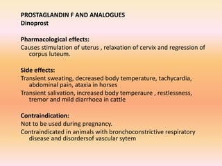 PROSTAGLANDIN F AND ANALOGUES
Dinoprost
Pharmacological effects:
Causes stimulation of uterus , relaxation of cervix and regression of
corpus luteum.
Side effects:
Transient sweating, decreased body temperature, tachycardia,
abdominal pain, ataxia in horses
Transient salivation, increased body temperaure , restlessness,
tremor and mild diarrhoea in cattle
Contraindication:
Not to be used during pregnancy.
Contraindicated in animals with bronchoconstrictive respiratory
disease and disordersof vascular sytem
 