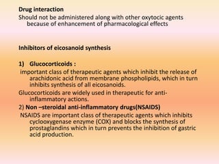 Drug interaction
Should not be administered along with other oxytocic agents
because of enhancement of pharmacological effects
Inhibitors of eicosanoid synthesis
1) Glucocorticoids :
important class of therapeutic agents which inhibit the release of
arachidonic acid from membrane phospholipids, which in turn
inhibits synthesis of all eicosanoids.
Glucocorticoids are widely used in therapeutic for anti-
inflammatory actions.
2) Non –steroidal anti-inflammatory drugs(NSAIDS)
NSAIDS are important class of therapeutic agents which inhibits
cyclooxygenase enzyme (COX) and blocks the synthesis of
prostaglandins which in turn prevents the inhibition of gastric
acid production.
 