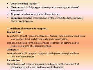 • Others inhibitors includes
• Zileuton: inhibits 5-lipoxygenase enzyme ,prevents generation of
leukotrienes
• Piriprost: also blocks synthesis of leukotrienes
• Dazoxiben: selective thromboxane synthase inhibitor, hence prevents
platelets aggregation
2) inhibitors of eicosanoids receptors:
Montelukast :
Leukotriene CysLT1 receptor antagonist. Reduces inflammatory conditions
in respiratory tract and decreases bronchoconstriction.
Has been indicated for the maintenance treatment of asthma and to
relieve symptoms of seasonal allergies.
Zafirlukast:
Leukotriene CysLT1 receptor antagonist with pharmacological effects
similar of montelukast
Ramatroban :
Thromboxane A2 receptor antagonist. Indicated for the treatment of
coronary artery diseases and treatment of asthma
 