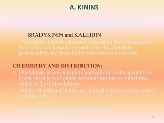 A. KININS
 Involve in vasodilation, increase vascular permeability ,
nociception and prostaglandins synthesis.
BRADYKININ and KALLIDIN
• Vasodilator peptide autacoids originated from kininogens
have effect on vascular smooth muscles, capillary
permeability and bronchioles and intestinal muscles.
CHEMISTRY AND DISTRIBUTION:
o Bradykinin is a nonapeptide and kallidin is decapeptide as
lysine residue is at amino-terminal portion so sometimes
called as Lysyl-bradykinin.
o Widely distributed in human , animal’s body ,certain snake
venoms , etc.
Arg-Pro-Pro-Gly-Phe-Ser-Pro-Phe-Arg
fig:Bradykinin 79
 