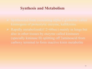 Synthesis and Metabolism
 Synthesized from circulating alpha 2 globulins called
kininogens of proteolytic enzyme, kallikreins.
 Rapidly metabolized(t12=60sec) mainly in lungs but
also in other tissues by enzyme called kininases
(specially kininase II) splitting off 2aminoacid from
carboxy terminal to form inactive kinin metabolite
80
 