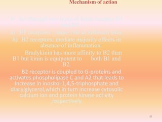Mechanism of action
 Act through two types of kinin receptor B1
and B2.
a) B1 receptors : major role at inflamed sites.
b) B2 receptors: mediate majority effects in
absence of inflammation.
Bradykinin has more affinity to B2 than
B1 but kinin is equipotent to both B1 and
B2.
B2 receptor is coupled to G-proteins and
activates phospholipase C and A2 that leads to
increase in inositol 1,4,5-triphosphate and
diacylglycerol,which in turn increase cytosolic
calcium ion and protein kinase activity
,respectively.
81
 