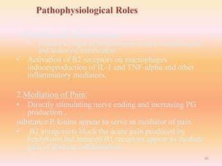 Pathophysiological Roles
1.Mediation of Inflammation:
• Produce all signs of inflammation-redness,exudation,pain
and leukocyte mobilization.
• Activation of B2 receptors on macrophages
inducesproduction of IL-1 and TNF-alpha and other
inflammatory mediators.
2.Mediation of Pain:
• Directly stimulating nerve ending and increasing PG
production ,
substance P, kinins appear to serve as mediator of pain.
• B2 antagonists block the acute pain produced by
bradykinin but induced B1 receptors appear to mediate
pain of chronic inflammation.
82
 