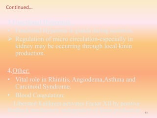 Continued…
3.Functional Hypermia :
• Functional Hypermia in glands during secretion.
 Regulation of micro circulation-especially in
kidney may be occurring through local kinin
production.
4.Other:
• Vital role in Rhinitis, Angiodema,Asthma and
Carcinoid Syndrome.
• Blood Coagulation:
Liberated Kalikrein activates Factor XII by positive
feedback mechanism, independent of kinin production. 83
 
