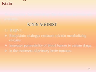 Kinin
No therapeutic but some drugs that alter their activities are
available.
KININ AGONIST
1) RMP-7:
 Bradykinin analogue resistant to kinin metabolizing
enzyme.
 Increases permeability of blood barrier to certain drugs.
 In the treatment of primary brain tumours.
84
 