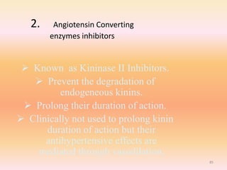 2. Angiotensin Converting
enzymes inhibitors
 Known as Kininase II Inhibitors.
 Prevent the degradation of
endogeneous kinins.
 Prolong their duration of action.
 Clinically not used to prolong kinin
duration of action but their
antihypertensive effects are
mediated through vasodilation.
85
 