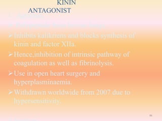 KININ
ANTAGONIST
1. Aprotinin:
 Polypeptide from bovine lungs.
Inhibits kalikriens and blocks synthesis of
kinin and factor XIIa.
Hence,inhibition of intrinsic pathway of
coagulation as well as fibrinolysis.
Use in open heart surgery and
hyperplasminaemia.
Withdrawn worldwide from 2007 due to
hypersensitivity.
86
 