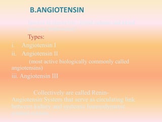 B.ANGIOTENSIN
Involve in electrolyte , blood volume and blood
pressure homeostasis.
Types:
i. Angiotensin I
ii. Angiotensin II
(most active biologically commonly called
angiotensins)
iii. Angiotensin III
Collectively are called Renin-
Angiotensin System that serve as circulating link
between kidney and systemic haemodynamic
control system.
 