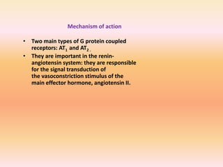 • Two main types of G protein coupled
receptors: AT1 and AT2 .
• They are important in the renin-
angiotensin system: they are responsible
for the signal transduction of
the vasoconstriction stimulus of the
main effector hormone, angiotensin II.
Mechanism of action
 
