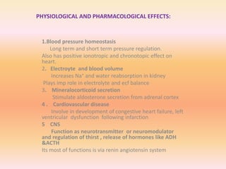 PHYSIOLOGICAL AND PHARMACOLOGICAL EFFECTS:
1.Blood pressure homeostasis
Long term and short term pressure regulation.
Also has positive ionotropic and chronotopic effect on
heart.
2. Electroyte and blood volume
Increases Na⁺ and water reabsorption in kidney
Plays imp role in electrolyte and ecf balance
3. Mineralocorticoid secretion
Stimulate aldosterone secretion from adrenal cortex
4 . Cardiovascular disease
Involve in development of congestive heart failure, left
ventricular dysfunction following infarction
5 CNS
Function as neurotransmitter or neuromodulator
and regulation of thirst , release of hormones like ADH
&ACTH
Its most of functions is via renin angiotensin system
 