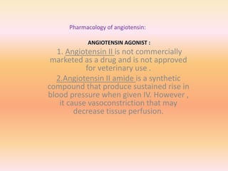 Pharmacology of angiotensin:
ANGIOTENSIN AGONIST :
1. Angiotensin II is not commercially
marketed as a drug and is not approved
for veterinary use .
2.Angiotensin II amide is a synthetic
compound that produce sustained rise in
blood pressure when given IV. However ,
it cause vasoconstriction that may
decrease tissue perfusion.
 