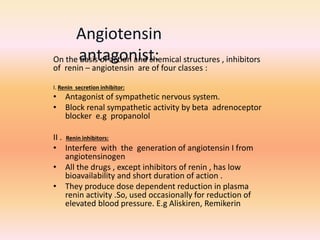 On the basis of action and chemical structures , inhibitors
of renin – angiotensin are of four classes :
I. Renin secretion inhibitor:
• Antagonist of sympathetic nervous system.
• Block renal sympathetic activity by beta adrenoceptor
blocker e.g propanolol
II . Renin inhibitors:
• Interfere with the generation of angiotensin I from
angiotensinogen
• All the drugs , except inhibitors of renin , has low
bioavailability and short duration of action .
• They produce dose dependent reduction in plasma
renin activity .So, used occasionally for reduction of
elevated blood pressure. E.g Aliskiren, Remikerin
Angiotensin
antagonist:
 